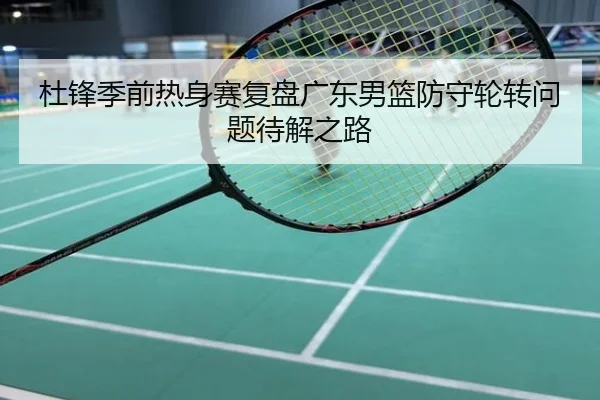 杜锋季前热身赛复盘广东男篮防守轮转问题待解之路