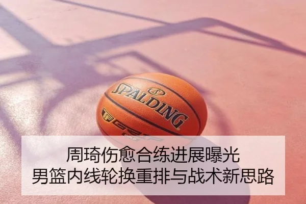 周琦伤愈合练进展曝光 男篮内线轮换重排与战术新思路